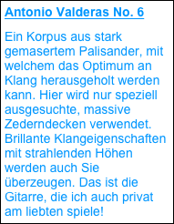 Antonio Valderas No. 6
Ein Korpus aus stark gemasertem Palisander, mit welchem das Optimum an Klang herausgeholt werden kann. Hier wird nur speziell ausgesuchte, massive Zederndecken verwendet. Brillante Klangeigenschaften mit strahlenden Höhen werden auch Sie überzeugen. Das ist die Gitarre, die ich auch privat am liebten spiele!