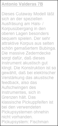 Antonio Valderas 7B
Dieses Cutaway Modell läßt sich an der speziellen Ausfräsung am Hals- /Korpusübergang in den oberen Lagen besonders bequem spielen. Der sehr attraktive Korpus aus selten schön gemaßertem Bubinga. Die massive Zederndecke sorgt dafür, daß dieses Instrument akustisch gut klingt. Die Konstruktion ist so gewählt, daß bei elektrischer Verstärkung das akustische feedback, also das Aufschwingen des Instrumentes, sich in Grenzen hält. Das klassische Pickuppfeifen ist bei den verwendeten Pickupsystemen ohnehin nicht vorhanden. Pickupsystem: Fischman