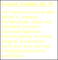 Antonio Valderas No. 9F
die Flamenco Version des Modell 9, massive Fichtendecke, Zarge und Rückseite massive Zypresse Typischer Flamencoklang mit etwas längerer Ausklingzeit, damit sich auch normale Konzertgitarrenspieler wohlfühlen.