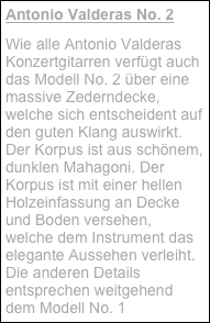 Antonio Valderas No. 2
Wie alle Antonio Valderas Konzertgitarren verfügt auch das Modell No. 2 über eine massive Zederndecke, welche sich entscheident auf den guten Klang auswirkt. Der Korpus ist aus schönem, dunklen Mahagoni. Der Korpus ist mit einer hellen Holzeinfassung an Decke und Boden versehen, welche dem Instrument das elegante Aussehen verleiht. Die anderen Details entsprechen weitgehend dem Modell No. 1