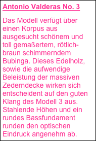 Antonio Valderas No. 3
Das Modell verfügt über einen Korpus aus ausgesucht schönem und toll gemaßertem, rötlich-braun schimmerndem Bubinga. Dieses Edelholz, sowie die aufwendige Beleistung der massiven Zederndecke wirken sich entscheident auf den guten Klang des Modell 3 aus. Stahlende Höhen und ein rundes Bassfundament runden den optischen Eindruck angenehm ab.