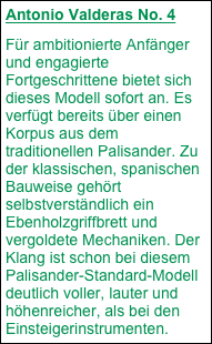 Antonio Valderas No. 4
Für ambitionierte Anfänger und engagierte Fortgeschrittene bietet sich dieses Modell sofort an. Es verfügt bereits über einen Korpus aus dem traditionellen Palisander. Zu der klassischen, spanischen Bauweise gehört selbstverständlich ein Ebenholzgriffbrett und vergoldete Mechaniken. Der Klang ist schon bei diesem Palisander-Standard-Modell deutlich voller, lauter und höhenreicher, als bei den Einsteigerinstrumenten.