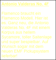 Antonio Valderas No. 4F
Flamenco braucht ein Flamenco Modell. Hier ist es. Ganz neu, die Antonio Valderas No. 4F mit einem Korpus aus hellem Sycamore, toller Saitenlage und super bespielbar. Auf Wunsch sogar mit dem neuen EMF Pickupsystem lieferbar!