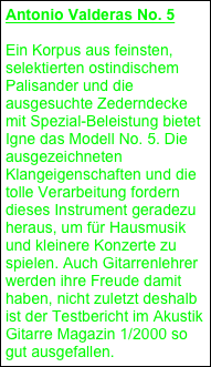 Antonio Valderas No. 5
Ein Korpus aus feinsten, selektierten ostindischem Palisander und die ausgesuchte Zederndecke mit Spezial-Beleistung bietet Igne das Modell No. 5. Die ausgezeichneten Klangeigenschaften und die tolle Verarbeitung fordern dieses Instrument geradezu heraus, um für Hausmusik und kleinere Konzerte zu spielen. Auch Gitarrenlehrer werden ihre Freude damit haben, nicht zuletzt deshalb ist der Testbericht im Akustik Gitarre Magazin 1/2000 so gut ausgefallen.